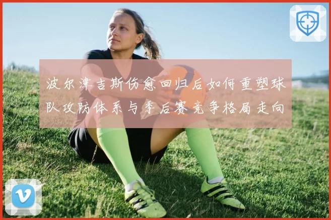 波尔津吉斯伤愈回归后如何重塑球队攻防体系与季后赛竞争格局走向