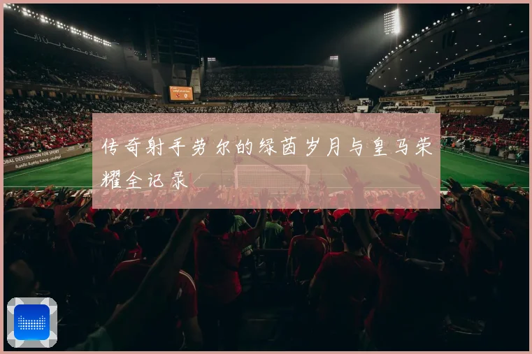 传奇射手劳尔的绿茵岁月与皇马荣耀全记录