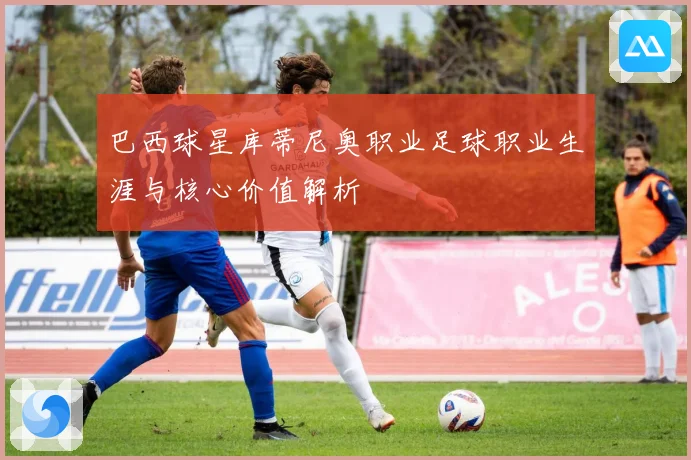 巴西球星库蒂尼奥职业足球职业生涯与核心价值解析
