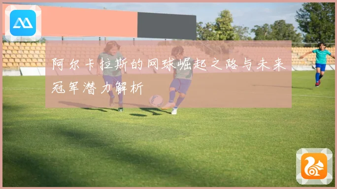 阿尔卡拉斯的网球崛起之路与未来冠军潜力解析
