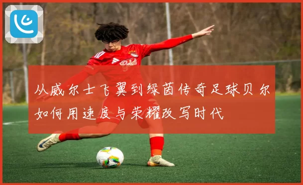 从威尔士飞翼到绿茵传奇足球贝尔如何用速度与荣耀改写时代