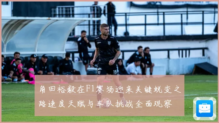 角田裕毅在F1赛场迎来关键蜕变之路速度天赋与车队挑战全面观察