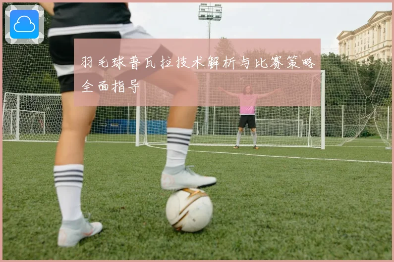 羽毛球普瓦拉技术解析与比赛策略全面指导