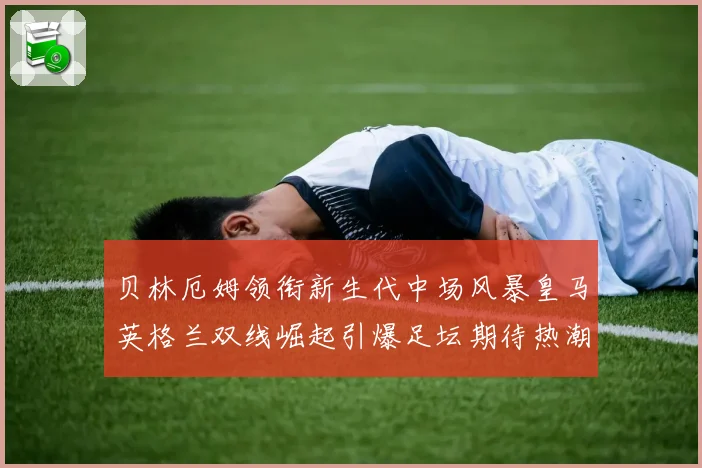 贝林厄姆领衔新生代中场风暴皇马英格兰双线崛起引爆足坛期待热潮