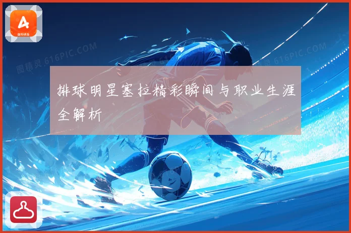 排球明星塞拉精彩瞬间与职业生涯全解析