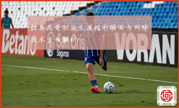 拉奥尼奇职业生涯精彩瞬间与网球技术全面解析