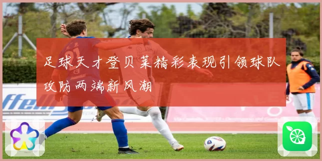 足球天才登贝莱精彩表现引领球队攻防两端新风潮