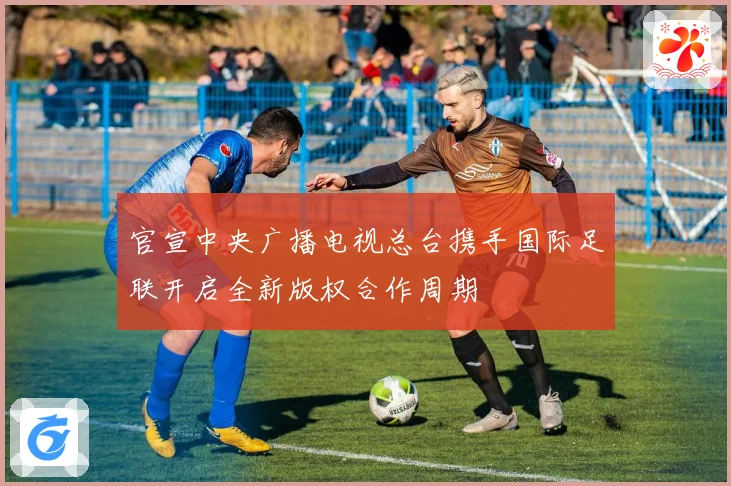 官宣中央广播电视总台携手国际足联开启全新版权合作周期