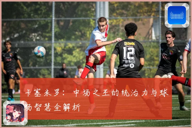 卡塞米罗：中场之王的统治力与球场智慧全解析