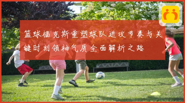 篮球福克斯重塑球队进攻节奏与关键时刻领袖气质全面解析之路
