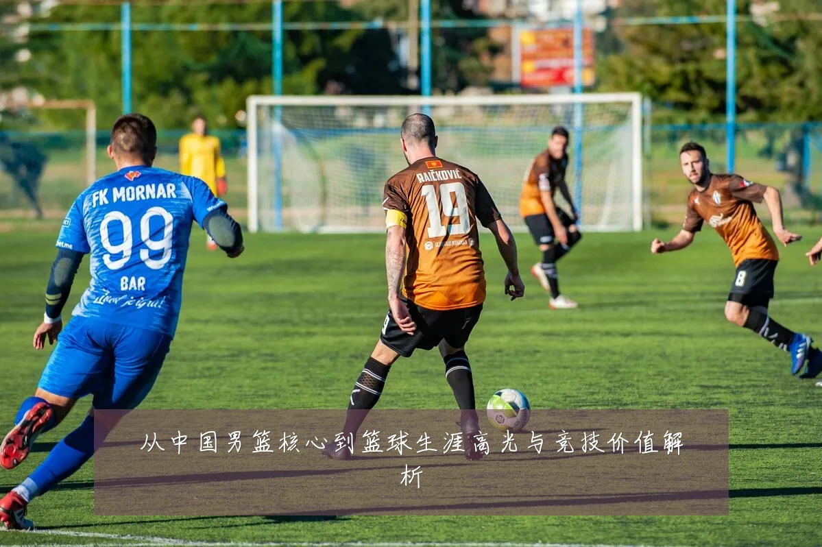从中国男篮核心到篮球生涯高光与竞技价值解析